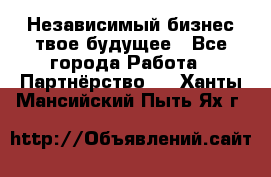 Независимый бизнес-твое будущее - Все города Работа » Партнёрство   . Ханты-Мансийский,Пыть-Ях г.